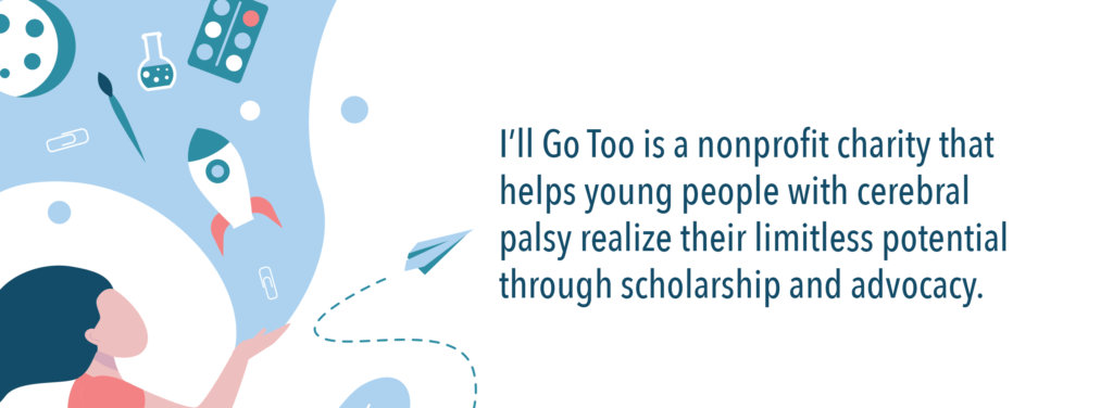 I'll Go Too is a nonprofit charity that helps young people with cerebral palsy realize their limitless potential through scholarship and advocacy.